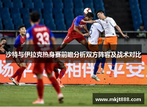 沙特与伊拉克热身赛前瞻分析双方阵容及战术对比